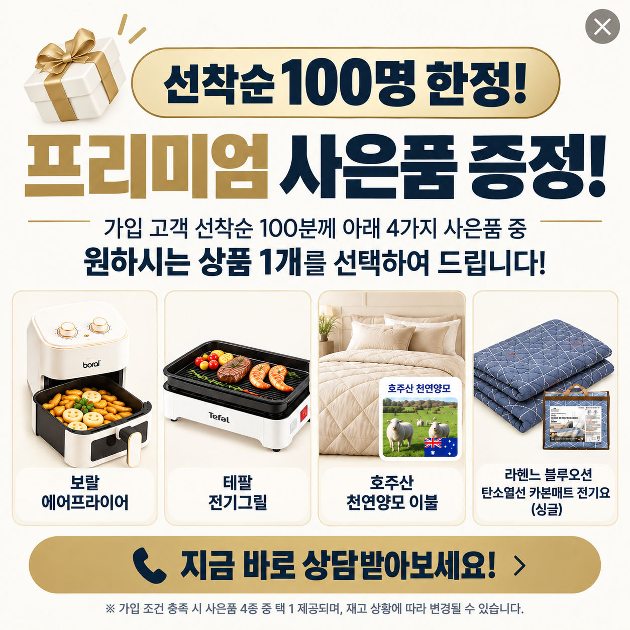 선착순 100명 한정 프리미엄 사은품 증정. 가입 조건 충족 고객은 보랄 에어프라이어, 테팔 전기그릴, 호주산 천연양모 이불, 라헨느 블루오션 카본매트 전기요 싱글 중 1개 선택. 재고에 따라 변경될 수 있습니다.